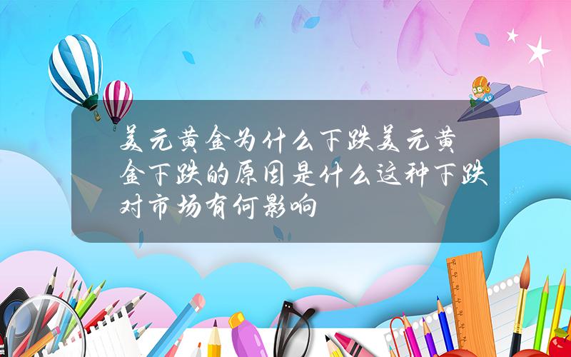 美元黄金为什么下跌？美元黄金下跌的原因是什么？这种下跌对市场有何影响？