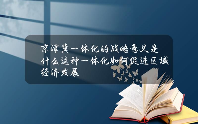 京津冀一体化的战略意义是什么？这种一体化如何促进区域经济发展？