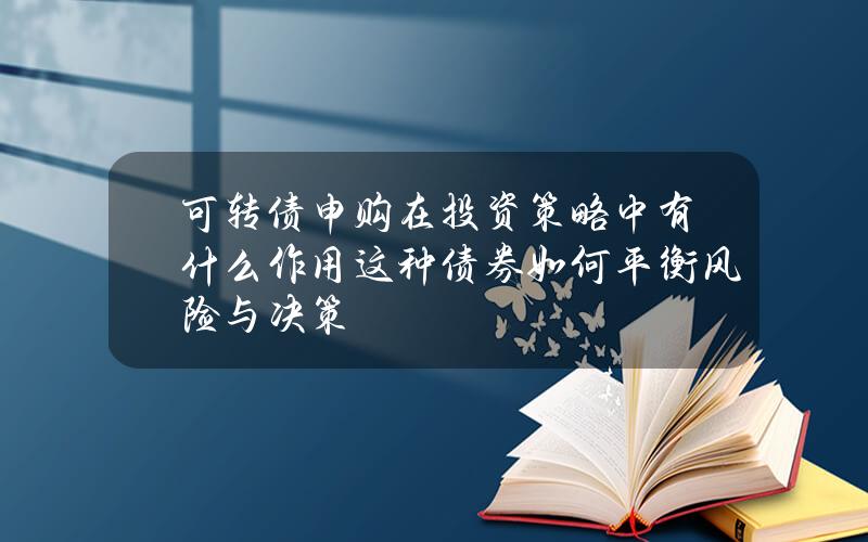 可转债申购在投资策略中有什么作用？这种债券如何平衡风险与决策？