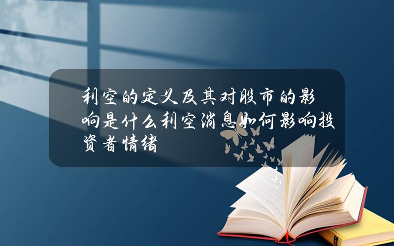 利空的定义及其对股市的影响是什么？利空消息如何影响投资者情绪？