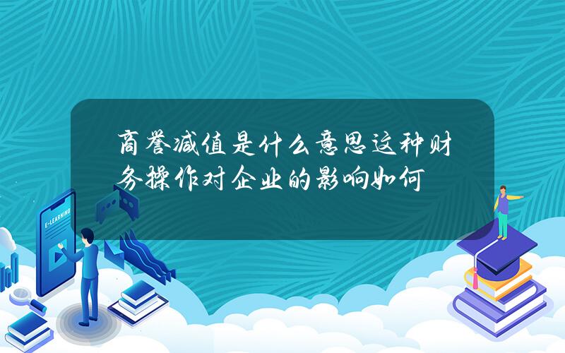 商誉减值是什么意思？这种财务操作对企业的影响如何？