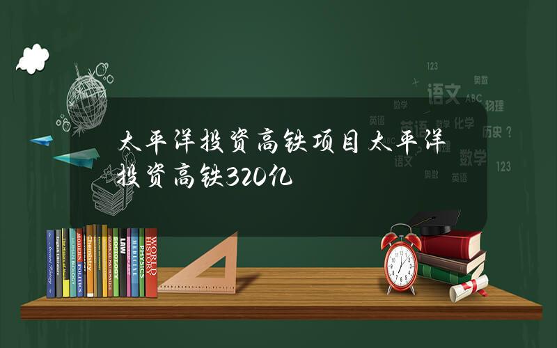 太平洋投资高铁项目(太平洋投资高铁320亿)