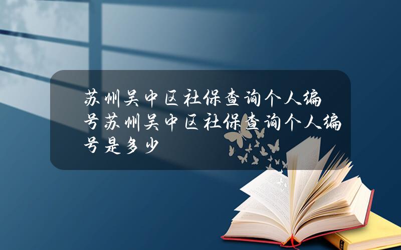 苏州吴中区社保查询个人编号(苏州吴中区社保查询个人编号是多少)