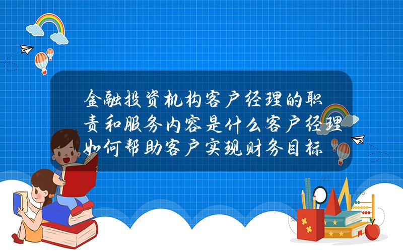 金融投资机构客户经理的职责和服务内容是什么？客户经理如何帮助客户实现财务目标？