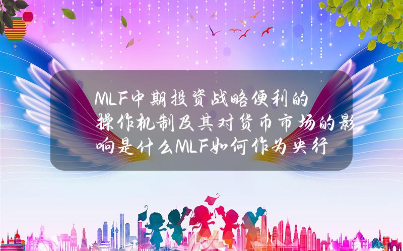 MLF（中期投资战略便利）的操作机制及其对货币市场的影响是什么？MLF如何作为央行调控流动性的工具？