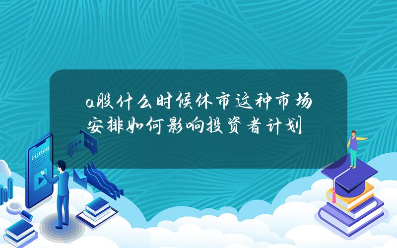 a股什么时候休市？这种市场安排如何影响投资者计划？